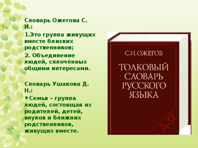 Словарь Ожегова С. И.: Это группа живущих вместе близких родственников; 2. Объединение людей, сплочённых общими интересами.  Словарь Ушакова Д. Н.: Семья – группа людей, состоящая из родителей, детей, внуков и ближних родственников, живущих вместе. 