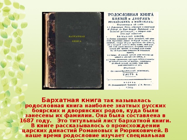  Бархатная книга так называлась родословная книга наиболее знатных русских боярских и дворянских родов, куда были занесены их фамилии. Она была составлена в 1687 году. Это титульный лист бархатной книги. В книге рассказывалось о происхождении царских династий Романовых и Рюриковичей. В наше время родословие изучает специальная наука, генеалогия. 