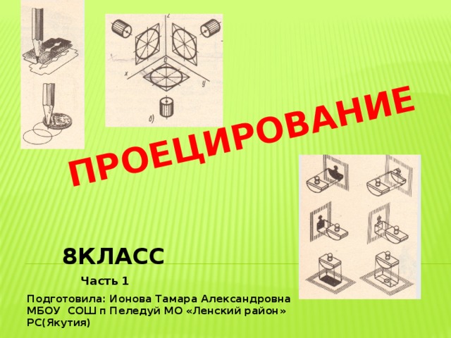  ПРОЕЦИРОВАНИЕ 8КЛАСС Часть 1 Подготовила: Ионова Тамара Александровна МБОУ СОШ п Пеледуй МО «Ленский район» РС(Якутия) 