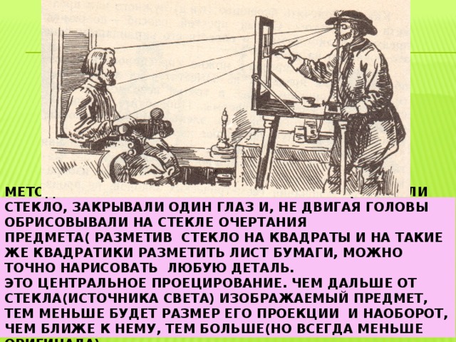 Метод которым пользовались в старину( ставили стекло, закрывали один глаз и, не двигая головы обрисовывали на стекле очертания предмета( разметив стекло на квадраты и на такие же квадратики разметить лист бумаги, можно точно нарисовать любую деталь.  Это центральное проецирование. Чем дальше от стекла(источника света) изображаемый предмет, тем меньше будет размер его проекции и наоборот, чем ближе к нему, тем больше(но всегда меньше оригинала) 