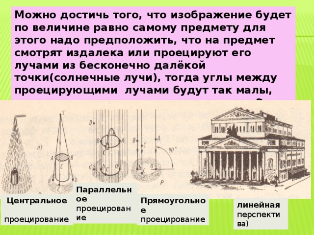 Можно достичь того, что изображение будет по величине равно самому предмету для этого надо предположить, что на предмет смотрят издалека или проецируют его лучами из бесконечно далёкой точки(солнечные лучи), тогда углы между проецирующими лучами будут так малы, что их можно считать параллельными. Это параллельный метод проецирования, величина проекции тогда не зависит от расстояния Параллельное проецирование  Центральное Прямоугольное  проецирование проецирование линейная перспектива) 