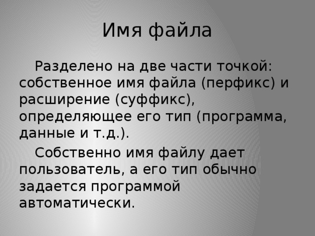 Имя файла  Разделено на две части точкой: собственное имя файла (перфикс) и расширение (суффикс), определяющее его тип (программа, данные и т.д.).  Собственно имя файлу дает пользователь, а его тип обычно задается программой автоматически. 