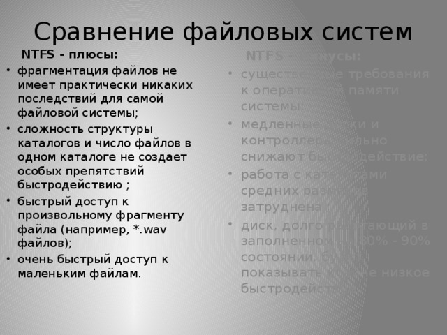 Сравнение файловых систем  NTFS - плюсы:  NTFS - минусы: фрагментация файлов не имеет практически никаких последствий для самой файловой системы; сложность структуры каталогов и число файлов в одном каталоге не создает особых препятствий быстродействию ; быстрый доступ к произвольному фрагменту файла (например, *.wav файлов); очень быстрый доступ к маленьким файлам. существенные требования к оперативной памяти системы; медленные диски и контроллеры сильно снижают быстродействие; работа с каталогами средних размеров затруднена ; диск, долго работающий в заполненном на 80% - 90% состоянии, будет показывать крайне низкое быстродействие. 
