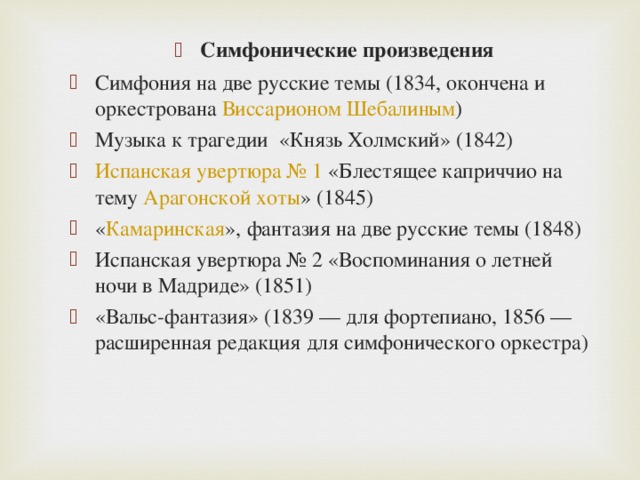 Симфонические произведения Симфония на две русские темы (1834, окончена и оркестрована  Виссарионом Шебалиным ) Музыка к трагедии  «Князь Холмский» (1842) Испанская увертюра № 1  «Блестящее каприччио на тему  Арагонской хоты » (1845) « Камаринская », фантазия на две русские темы (1848) Испанская увертюра № 2 «Воспоминания о летней ночи в Мадриде» (1851) «Вальс-фантазия» (1839 — для фортепиано, 1856 — расширенная редакция для симфонического оркестра)  