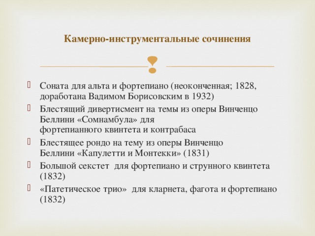 Камерно-инструментальные сочинения Соната для альта и фортепиано (неоконченная; 1828, доработана Вадимом Борисовским в 1932) Блестящий дивертисмент на темы из оперы Винченцо Беллини «Сомнамбула» для фортепианного квинтета и контрабаса Блестящее рондо на тему из оперы Винченцо Беллини «Капулетти и Монтекки» (1831) Большой секстет  для фортепиано и струнного квинтета (1832) «Патетическое трио»  для кларнета, фагота и фортепиано (1832)  