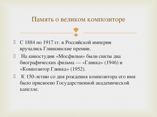 Память о великом композиторе С 1884 по 1917 гг. в Российской империи вручались Глинкинские премии.  На киностудии «Мосфильм» были сняты два биографических фильма — «Глинка» (1946) и «Композитор Глинка» (1952).  К 150-летию со дня рождения композитора его имя было присвоено Государственной академической капелле. 