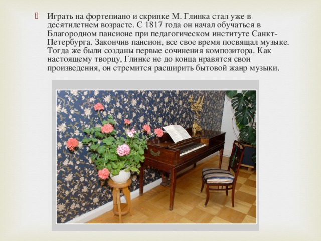 Играть на фортепиано и скрипке М. Глинка стал уже в десятилетнем возрасте. С 1817 года он начал обучаться в Благородном пансионе при педагогическом институте Санкт-Петербурга. Закончив пансион, все свое время посвящал музыке. Тогда же были созданы первые сочинения композитора. Как настоящему творцу, Глинке не до конца нравятся свои произведения, он стремится расширить бытовой жанр музыки .  