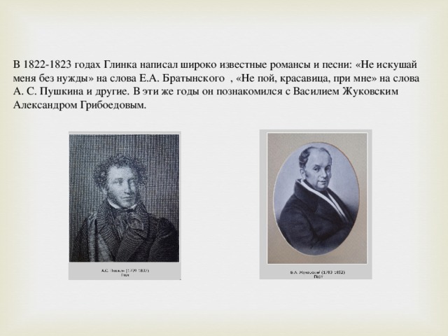 В 1822-1823 годах Глинка написал широко известные романсы и песни: «Не искушай меня без нужды» на слова Е.А. Братынского  , «Не пой, красавица, при мне» на слова А. С. Пушкина и другие. В эти же годы он познакомился с Василием Жуковским Александром Грибоедовым. 