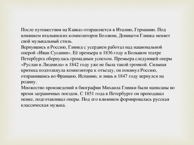 После путешествия на Кавказ отправляется в Италию, Германию. Под влиянием итальянских композиторов Беллини, Доницети Глинка меняет свой музыкальный стиль. Вернувшись в Россию, Глинка с усердием работал над национальной оперой «Иван Сусанин». Её премьера в 1836 году в Большом театре Петербурга обернулась громадным успехом. Премьера следующей оперы «Руслан и Людмила» в 1842 году уже не была такой громкой. Сильная критика подтолкнула композитора к отъезду, он покинул Россию, отправившись во Францию, Испанию, и лишь в 1847 году вернулся на родину. Множество произведений в биографии Михаила Глинки были написаны во время заграничных поездок. С 1851 года в Петербурге он преподавал пение, подготавливал оперы. Под его влиянием формировалась русская классическая музыка. 