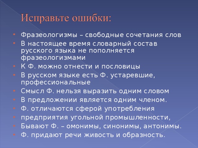 Фразеологизмы – свободные сочетания слов В настоящее время словарный состав русского языка не пополняется фразеологизмами К Ф. можно отнести и пословицы В русском языке есть Ф. устаревшие, профессиональные Смысл Ф. нельзя выразить одним словом В предложении является одним членом. Ф. отличаются сферой употребления предприятия угольной промышленности, Бывают Ф. – омонимы, синонимы, антонимы. Ф. придают речи живость и образность.  