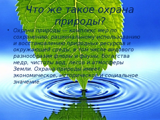 Что же такое охрана природы? Охрана природы — комплекс мер по сохранению, рациональному использованию и восстановлению природных ресурсов и окружающей среды, в том числе видового разнообразия флоры и фауны, богатства недр, чистоты вод, лесов и атмосферы Земли. Охрана природы имеет экономическое, историческое и социальное значение. 