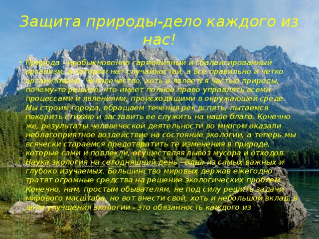 Защита природы-дело каждого из нас! Природа - необыкновенно гармоничный и сбалансированный организм, в котором нет случайностей, а все правильно и четко организовано. Человечество, хоть и является частью природы, почему-то решило, что имеет полное право управлять всеми процессами и явлениями, происходящими в окружающей среде. Мы строим города, обращаем течения рек вспять, пытаемся покорить стихию и заставить ее служить на наше благо. Конечно же, результаты человеческой деятельности во многом оказали неблагоприятное воздействие на состояние экологии, а теперь мы всячески стараемся предотвратить те изменения в природе, которые сами и повлекли, осуществляя вывоз мусора и отходов. Наука экология на сегодняшний день - одна из самых важных и глубоко изучаемых. Большинство мировых держав ежегодно тратят огромные средства на решение экологических проблем. Конечно, нам, простым обывателям, не под силу решить задачи мирового масштаба, но вот внести свой, хоть и небольшой вклад, в дело улучшения экологии - это обязанность каждого из нас. 