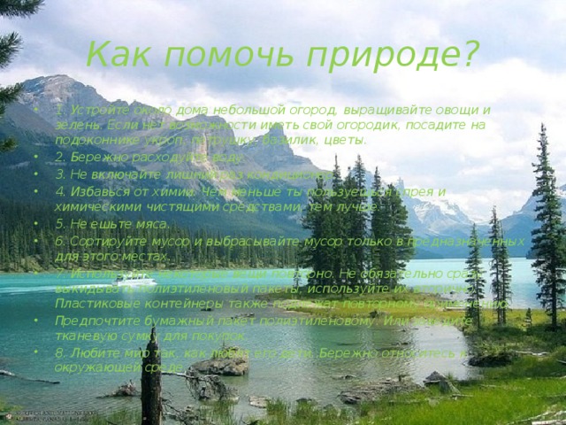 Как помочь природе? 1. Устройте около дома небольшой огород, выращивайте овощи и зелень. Если нет возможности иметь свой огородик, посадите на подоконнике укроп, петрушку, базилик, цветы. 2. Бережно расходуйте воду. 3. Не включайте лишний раз кондиционер. 4. Избавься от химии. Чем меньше ты пользуешься спрея и химическими чистящими средствами, тем лучше. 5. Не ешьте мяса. 6. Сортируйте мусор и выбрасывайте мусор только в предназначенных для этого местах. 7. Используйте некоторые вещи повторно. Не обязательно сразу выкидывать полиэтиленовый пакеты, используйте их вторично. Пластиковые контейнеры также подлежат повторному применению. Предпочтите бумажный пакет полиэтиленовому. Или заведите тканевую сумку для покупок. 8. Любите мир так, как любят его дети. Бережно относитесь к окружающей среде. 