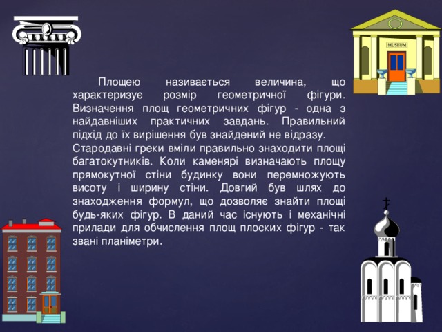Площею називається величина, що характеризує розмір геометричної фігури. Визначення площ геометричних фігур - одна з найдавніших практичних завдань. Правильний підхід до їх вирішення був знайдений не відразу. Стародавні греки вміли правильно знаходити площі багатокутників. Коли каменярі визначають площу прямокутної стіни будинку вони перемножують висоту і ширину стіни. Довгий був шлях до знаходження формул, що дозволяє знайти площі будь-яких фігур. В даний час існують і механічні прилади для обчислення площ плоских фігур - так звані планіметри. 