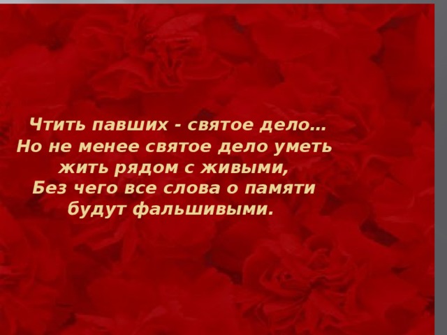   Чтить павших - святое дело…  Но не менее святое дело уметь  жить рядом с живыми,  Без чего все слова о памяти  будут фальшивыми.            