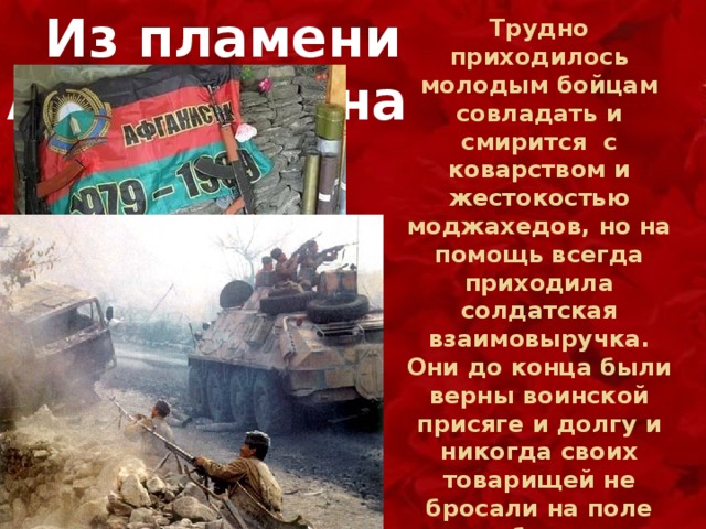 Вот они, настоящие сельские герои, влюбленные в землю  Из пламени Афганистана Трудно приходилось молодым бойцам совладать и смирится с коварством и жестокостью моджахедов, но на помощь всегда приходила солдатская взаимовыручка. Они до конца были верны воинской присяге и долгу и никогда своих товарищей не бросали на поле боя. 