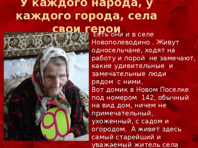 У каждого народа, у каждого города, села свои герои  Есть они и в селе Новополеводино . Живут односельчане, ходят на работу и порой не замечают, какие удивительные и замечательные люди рядом с ними. Вот домик в Новом Поселке под номером 142, обычный на вид дом, ничем не примечательный, ухоженный, с садом и огородом. А живет здесь самый старейший и уважаемый житель села Дудниченко Нина Федоровна, умудренный жизненным опытом человек, отметивший 91 год. 