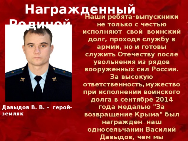  Награжденный Родиной Наши ребята-выпускники не только с честью исполняют свой воинский долг, проходя службу в армии, но и готовы служить Отечеству после увольнения из рядов вооруженных сил России. За высокую ответственность,мужество при исполнении воинского долга в сентябре 2014 года медалью 