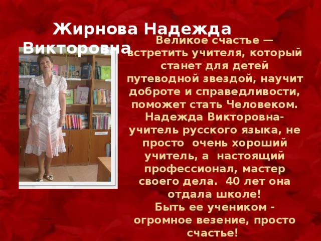  Жирнова Надежда Викторовна Великое счастье — встретить учителя, который станет для детей путеводной звездой, научит доброте и справедливости, поможет стать Человеком. Надежда Викторовна- учитель русского языка, не просто очень хороший учитель, а настоящий профессионал, мастер своего дела. 40 лет она отдала школе!  Быть ее учеником - огромное везение, просто счастье! 