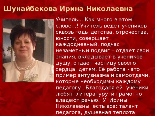  Шунайбекова Ирина Николаевна Учитель… Как много в этом слове…! Учитель ведет учеников сквозь годы детства, отрочества, юности, совершает каждодневный, подчас незаметный подвиг – отдает свои знания, вкладывает в учеников душу, отдает частицу своего сердца детям. Её работа - это пример энтузиазма и самоотдачи, которые необходимы каждому педагогу . Благодаря ей ученики любят литературу и грамотно владеют речью.  У  Ирины Николаевны есть все: талант педагога, душевная теплота, внешняя красота, ум, такт, чуткость, терпение, неиссякаемая энергия, интеллигентность, искренность. А хороший учитель - в сердцах и душах! 