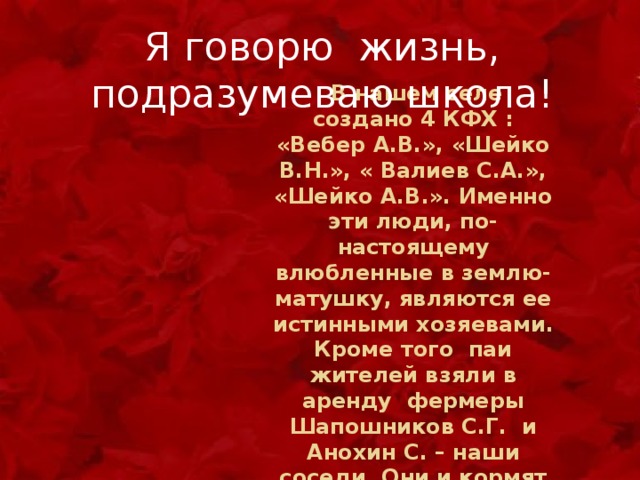 Я говорю жизнь, подразумеваю школа!  В нашем селе создано 4 КФХ : «Вебер А.В.», «Шейко В.Н.», « Валиев С.А.», «Шейко А.В.». Именно эти люди, по-настоящему влюбленные в землю-матушку, являются ее истинными хозяевами. Кроме того паи жителей взяли в аренду фермеры Шапошников С.Г. и Анохин С. – наши соседи. Они и кормят город и наш народ 