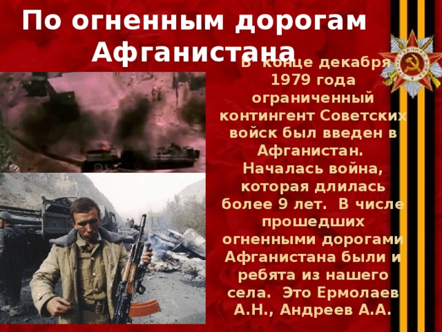По огненным дорогам Афганистана  В  конце декабря 1979 года ограниченный контингент Советских войск был введен в Афганистан.  Началась война, которая длилась более 9 лет.  В числе прошедших огненными дорогами Афганистана были и ребята из нашего села. Это Ермолаев А.Н., Андреев А.А. 