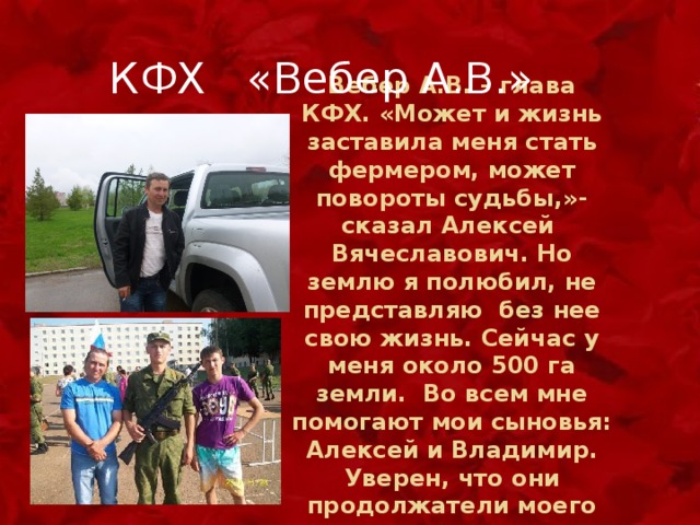  КФХ «Вебер А.В.» Вебер А.В. – глава КФХ. «Может и жизнь заставила меня стать фермером, может повороты судьбы,»- сказал Алексей Вячеславович. Но землю я полюбил, не представляю без нее свою жизнь. Сейчас у меня около 500 га земли. Во всем мне помогают мои сыновья: Алексей и Владимир. Уверен, что они продолжатели моего дела». 