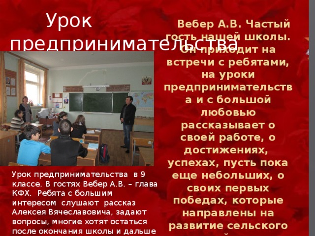   Урок предпринимательства  Вебер А.В. Частый гость нашей школы. Он приходит на встречи с ребятами, на уроки предпринимательства и с большой любовью рассказывает о своей работе, о достижениях, успехах, пусть пока еще небольших, о своих первых победах, которые направлены на развитие сельского хозяйства. Урок предпринимательства в 9 классе. В гостях Вебер А.В. – глава КФХ. Ребята с большим интересом слушают рассказ Алексея Вячеславовича, задают вопросы, многие хотят остаться после окончания школы и дальше жить в селе, может быть, заняться также фермерством. 