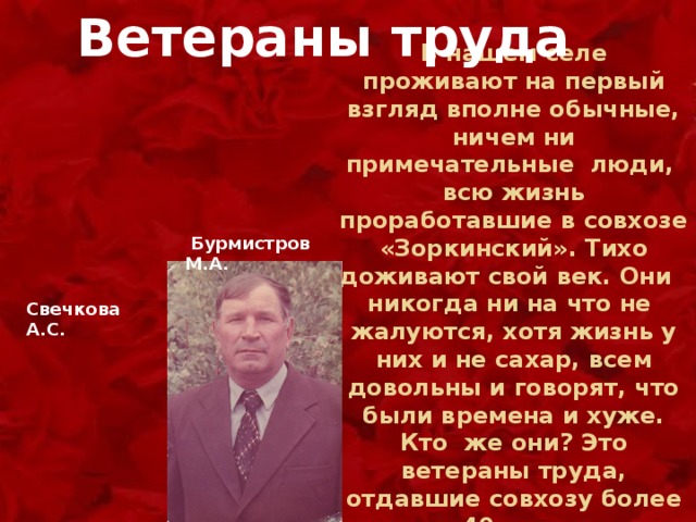 Ветераны труда  В нашем селе проживают на первый взгляд вполне обычные, ничем ни примечательные люди, всю жизнь проработавшие в совхозе «Зоркинский». Тихо доживают свой век. Они никогда ни на что не жалуются, хотя жизнь у них и не сахар, всем довольны и говорят, что были времена и хуже. Кто же они? Это ветераны труда, отдавшие совхозу более 40 лет.  Бурмистров М.А. Свечкова А.С. 