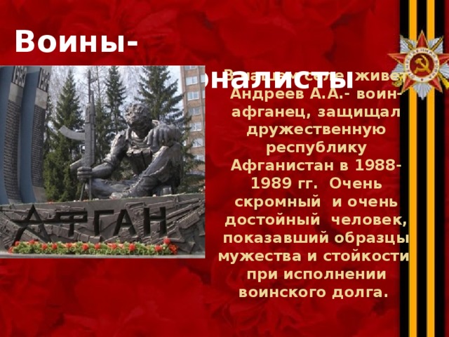  Воины- интернационалисты  В нашем селе живет Андреев А.А.- воин-афганец, защищал дружественную республику Афганистан в 1988-1989 гг. Очень скромный и очень достойный человек, показавший образцы мужества и стойкости при исполнении воинского долга. 