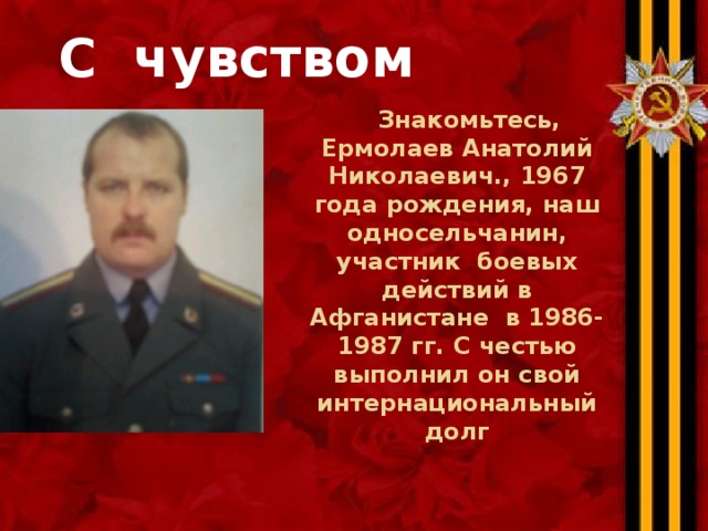  С чувством долга  Знакомьтесь, Ермолаев Анатолий Николаевич., 1967 года рождения, наш односельчанин, участник боевых действий в Афганистане в 1986-1987 гг. С честью выполнил он свой интернациональный долг 