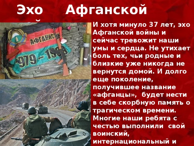 Эхо Афганской войны И хотя минуло 37 лет, эхо Афганской войны и сейчас тревожит наши умы и сердца. Не утихает боль тех, чьи родные и близкие уже никогда не вернутся домой. И долго еще поколение, получившее название «афганцы», будет нести в себе скорбную память о трагическом времени. Многие наши ребята с честью выполнили  свой воинский, интернациональный и человеческий долг.  Мы низко склоняем головы, они настоящие герои, герои нашего времени.  