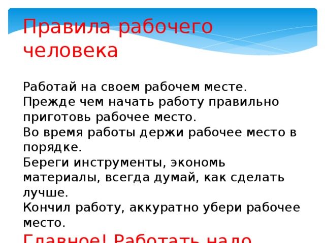 Правила рабочего человека Работай на своем рабочем месте. Прежде чем начать работу правильно приготовь рабочее место. Во время работы держи рабочее место в порядке. Береги инструменты, экономь материалы, всегда думай, как сделать лучше. Кончил работу, аккуратно убери рабочее место. Главное! Работать надо дружно, т.к. работать будем в группах . 