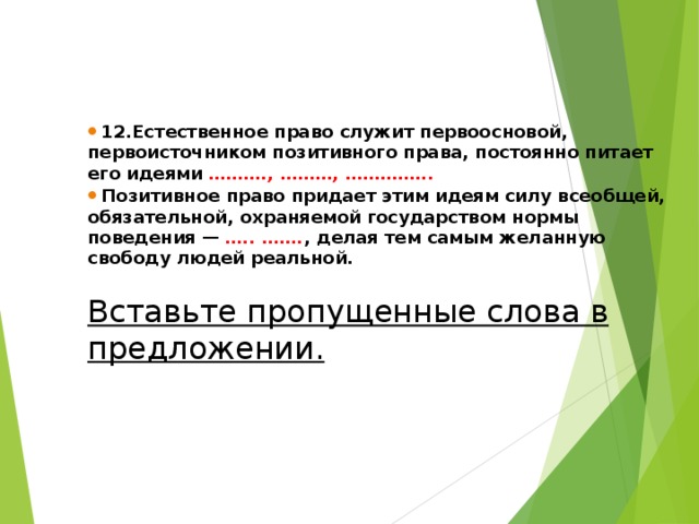  12.Естественное право служит первоосновой, первоисточником позитивного права, постоянно питает его идеями  ………., ………, …………...   Позитивное право придает этим идеям силу всеобщей, обязательной, охраняемой государством нормы поведения —   ….. ……. , делая тем самым желанную свободу людей реальной. Вставьте пропущенные слова в предложении.  