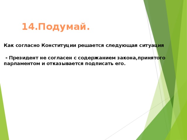 14.Подумай.  Как согласно Конституции решается следующая ситуация   - Президент не согласен с содержанием закона,принятого парламентом и отказывается подписать его.     