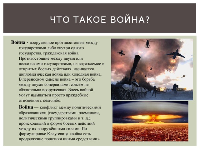 Что такое война? Война - вооруженное противостояние между государствами либо внутри одного государства, гражданская война. Противостояние между двумя или несколькими государствами, не выражаемое в открытых боевых действиях, называется дипломатическая война или холодная война. В переносном смысле война – это борьба между двумя соперниками, совсем не обязательно вооруженная. Здесь войной могут называться просто враждебные отношения с кем-либо.  Война  — конфликт между политическими образованиями (государствами, племенами, политическими группировками и т. д.), происходящий в форме боевых действий между их вооружёнными силами. По формулировке Клаузевица «война есть продолжение политики иными средствами» 
