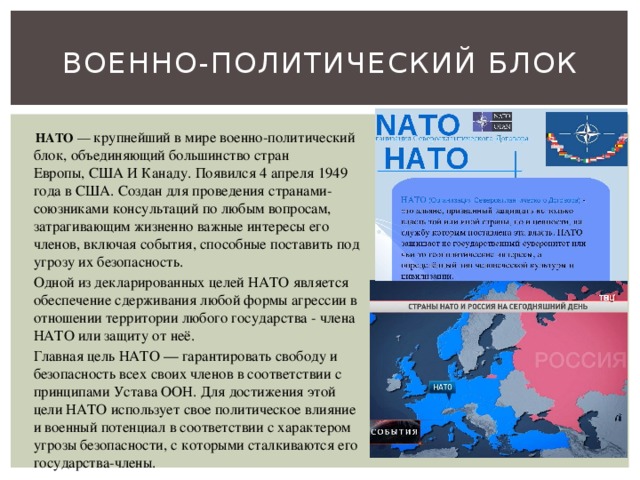 Военно-политический блок  НАТО  — крупнейший в мире военно-политический блок, объединяющий большинство стран Европы, США И Канаду. Появился 4 апреля 1949 года в США. Создан для проведения странами-союзниками консультаций по любым вопросам, затрагивающим жизненно важные интересы его членов, включая события, способные поставить под угрозу их безопасность.   Одной из декларированных целей НАТО является обеспечение сдерживания любой формы агрессии в отношении территории любого государства - члена НАТО или защиту от неё.  Главная цель НАТО — гарантировать свободу и безопасность всех своих членов в соответствии с принципами Устава ООН. Для достижения этой цели НАТО использует свое политическое влияние и военный потенциал в соответствии с характером угрозы безопасности, с которыми сталкиваются его государства-члены. 