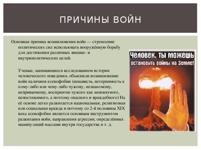 Причины войн Основная причина возникновения войн — стремление политических сил использовать вооружённую борьбу для достижения различных внешне- и внутриполитических целей.  Ученые, занимающиеся исследованием истории человеческого поведения, объяснили возникновение войн наличием ксенофобии (ненависть, нетерпимость к кому-либо или чему-либо чужому, незнакомому, непривычному, восприятие чужого как непонятного, непостижимого, а поэтому опасного и враждебного) На её основе легко разжигается национальная, религиозная или социальная вражда и поэтому со 2-й половины XIX века ксенофобия является основным инструментом разжигания войн, направления агрессии, определённых манипуляций массами внутри государства и т. д. 