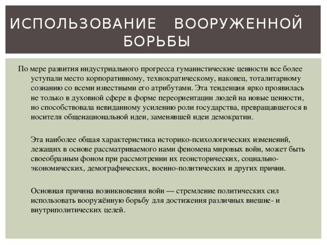 Использование вооруженной борьбы По мере развития индустриального прогресса гуманистические ценности все более уступали место корпоративному, технократическому, наконец, тоталитарному сознанию со всеми известными его атрибутами. Эта тенденция ярко проявилась не только в духовной сфере в форме переориентации людей на новые ценности, но способствовала невиданному усилению роли государства, превращавшегося в носителя общенациональной идеи, заменявшей идеи демократии.  Эта наиболее общая характеристика историко-психологических изменений, лежащих в основе рассматриваемого нами феномена мировых войн, может быть своеобразным фоном при рассмотрении их геоисторических, социально-экономических, демографических, военно-политических и других причин.  Основная причина возникновения войн — стремление политических сил использовать вооружённую борьбу для достижения различных внешне- и внутриполитических целей. 