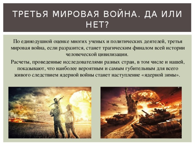 Третья мировая война. Да или нет? По единодушной оценке многих ученых и политических деятелей, третья мировая война, если разразится, станет трагическим финалом всей истории человеческой цивилизации. Расчеты, проведенные исследователями разных стран, в том числе и нашей, показывают, что наиболее вероятным и самым губительным для всего живого следствием ядерной войны станет наступление «ядерной зимы». 