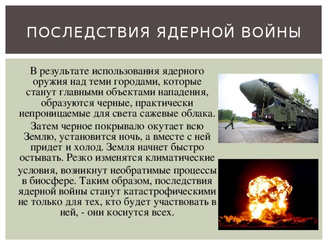 Последствия ядерной войны В результате использования ядерного оружия над теми городами, которые станут главными объектами нападения, образуются черные, практически непроницаемые для света сажевые облака. Затем черное покрывало окутает всю Землю, установится ночь, а вместе с ней придет и холод. Земля начнет быстро остывать. Резко изменятся климатические условия, возникнут необратимые процессы в биосфере. Таким образом, последствия ядерной войны станут катастрофическими не только для тех, кто будет участвовать в ней, - они коснутся всех. 