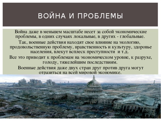 Война и проблемы Война даже в меньшем масштабе несет за собой экономические проблемы, в одних случаях локальные, в других - глобальные. Так, военные действия находят свое влияние на экологию, продовольственную проблему, нравственность и культуру, здоровье населения, влекут всплеск преступности и т.д. Все это приводит к проблемам на экономическом уровне, к разрухе, голоду, тяжелейшим последствиям. Военные действия даже двух стран друг против друга могут отразиться на всей мировой экономике. 