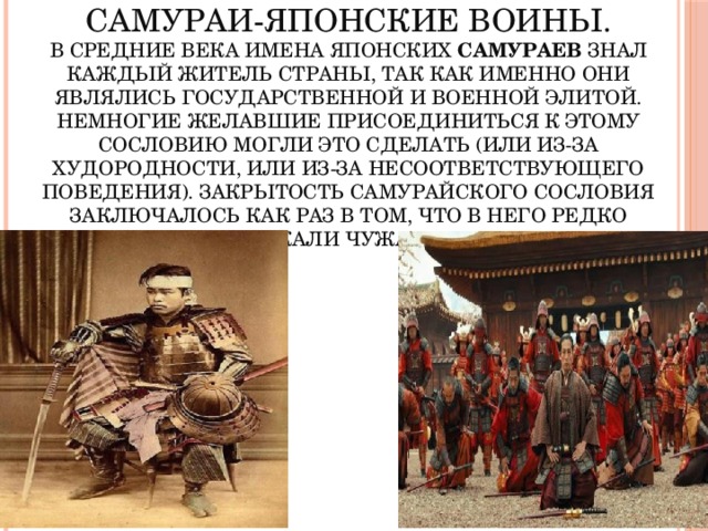 САМУРАИ-японские воины.  В средние века имена японских самураев знал каждый житель страны, так как именно они являлись государственной и военной элитой. Немногие желавшие присоединиться к этому сословию могли это сделать (или из-за худородности, или из-за несоответствующего поведения). Закрытость самурайского сословия заключалось как раз в том, что в него редко пускали чужаков . 