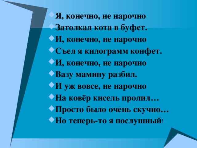 Я, конечно, не нарочно Затолкал кота в буфет.  И, конечно, не нарочно Съел я килограмм конфет. И, конечно, не нарочно Вазу мамину разбил. И уж вовсе, не нарочно На ковёр кисель пролил… Просто было очень скучно… Но теперь-то я послушный ! 