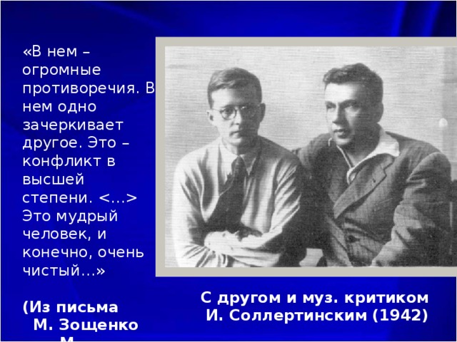 «В нем – огромные противоречия. В нем одно зачеркивает другое. Это – конфликт в высшей степени.  Это мудрый человек, и конечно, очень чистый…»   (Из письма М. Зощенко М. Шагинян, 1941) С другом и муз. критиком  И. Соллертинским (1942) 