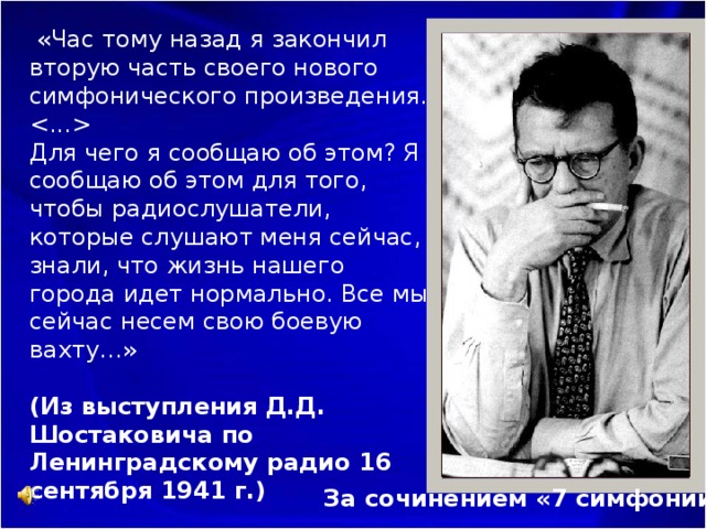  «Час тому назад я закончил вторую часть своего нового симфонического произведения.   Для чего я сообщаю об этом? Я сообщаю об этом для того, чтобы радиослушатели, которые слушают меня сейчас, знали, что жизнь нашего города идет нормально. Все мы сейчас несем свою боевую вахту…»   (Из выступления Д.Д. Шостаковича по Ленинградскому радио 16 сентября 1941 г.) За сочинением «7 симфонии» 