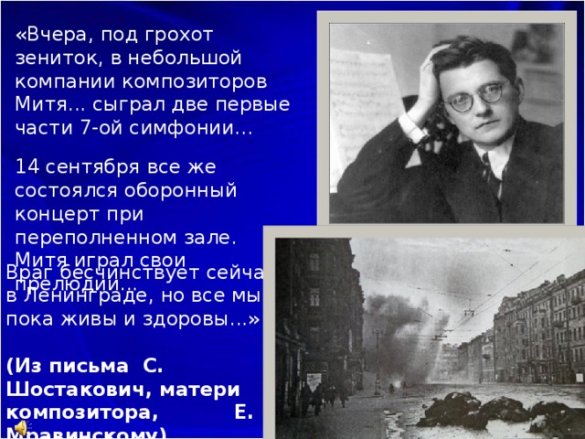 «Вчера, под грохот зениток, в небольшой компании композиторов Митя... сыграл две первые части 7-ой симфонии...   14 сентября все же состоялся оборонный концерт при переполненном зале. Митя играл свои прелюдии... Враг бесчинствует сейчас в Ленинграде, но все мы пока живы и здоровы...»   (Из письма С. Шостакович, матери композитора, Е. Мравинскому) 