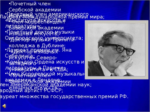 Почетный член Сербской академии Искусств; Член-корреспондент Баварской академии изящных искусств;  Доктор музыки Тринити-колледжа в Дублине; «Доктор изящных искусств» Северо-западного университета» в США; Почетный член Французской академии изящных искусств; Почетный член американского «Института искусств и литературы»; Почетный доктор музыки Оксфордского университета; Лауреат премии им. Яна Сибелиуса; Командор Ордена искусств и литературы в Париже; Член Королевской музыкальной академии в Лондоне; Лауреат Международной премии мира; Член Американской академии наук; Народный артист РСФСР; Лауреат множества государственных премий РФ. 