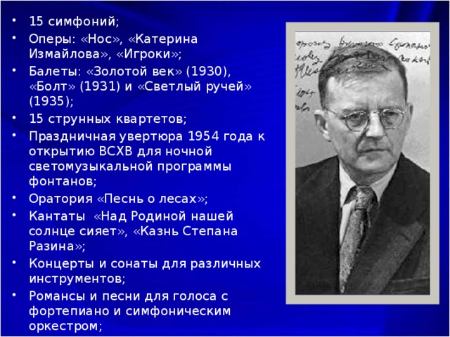 15 симфоний; Оперы: «Нос», «Катерина Измайлова», «Игроки»; Балеты: «Золотой век» (1930), «Болт» (1931) и «Светлый ручей» (1935); 15 струнных квартетов; Праздничная увертюра 1954 года к открытию ВСХВ для ночной светомузыкальной программы фонтанов; Оратория «Песнь о лесах»; Кантаты «Над Родиной нашей солнце сияет», «Казнь Степана Разина»; Концерты и сонаты для различных инструментов; Романсы и песни для голоса с фортепиано и симфоническим оркестром; Оперетта «Москва, Черемушки»; Музыка к кинофильмам: «Простые люди» (1945), «Гамлет» (1964), «Король Лир» (1971) 