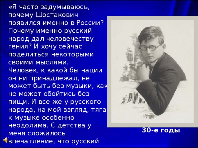 Кобо Абэ (Япония):       «Я часто задумываюсь, почему Шостакович появился именно в России? Почему именно русский народ дал человечеству гения? И хочу сейчас поделиться некоторыми своими мыслями.  Человек, к какой бы нации он ни принадлежал, не может быть без музыки, как не может обойтись без пищи. И все же у русского народа, на мой взгляд, тяга к музыке особенно неодолима. С детства у меня сложилось впечатление, что русский народ – это сама музыка …» ( 1931 ) 30-е годы 